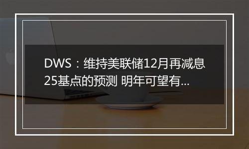 DWS：维持美联储12月再减息25基点的预测 明年可望有更多减息空间