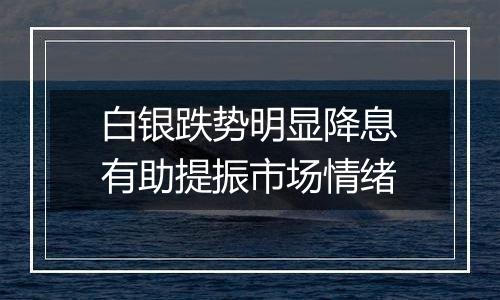 白银跌势明显降息有助提振市场情绪