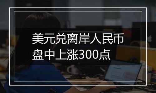 美元兑离岸人民币盘中上涨300点