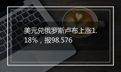 美元兑俄罗斯卢布上涨1.18%，报98.576