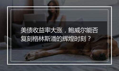 美债收益率大涨，鲍威尔能否复刻格林斯潘的辉煌时刻？