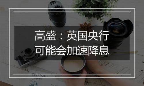 高盛：英国央行可能会加速降息