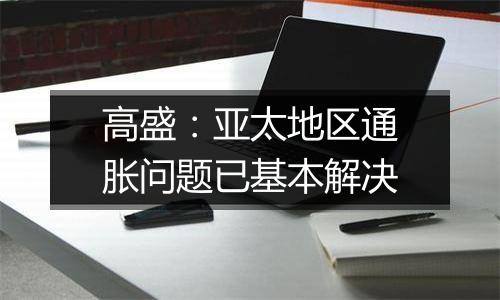 高盛：亚太地区通胀问题已基本解决