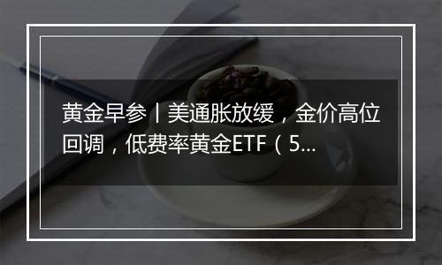 黄金早参丨美通胀放缓，金价高位回调，低费率黄金ETF（518850）7日吸金2.3亿