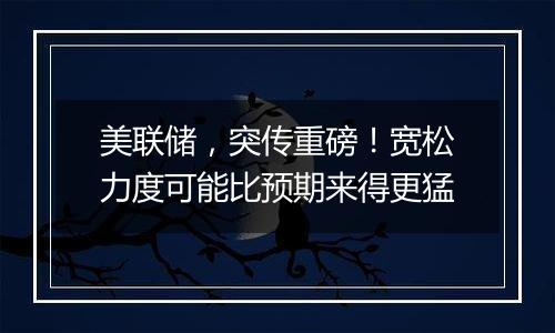 美联储，突传重磅！宽松力度可能比预期来得更猛