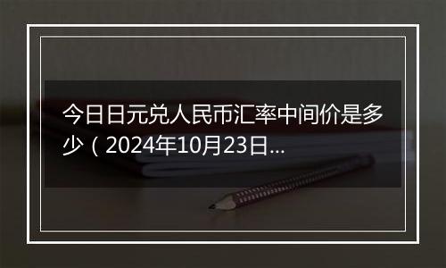 今日日元兑人民币汇率中间价是多少（2024年10月23日）