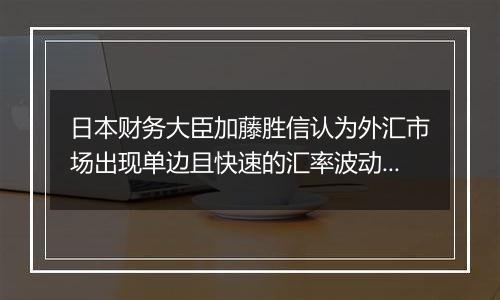 日本财务大臣加藤胜信认为外汇市场出现单边且快速的汇率波动，将关注走势