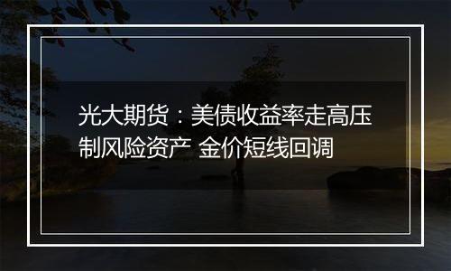 光大期货：美债收益率走高压制风险资产 金价短线回调