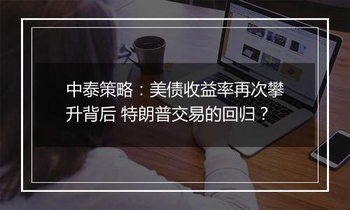 中泰策略：美债收益率再次攀升背后 特朗普交易的回归？