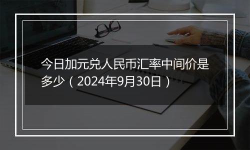 今日加元兑人民币汇率中间价是多少（2024年9月30日）