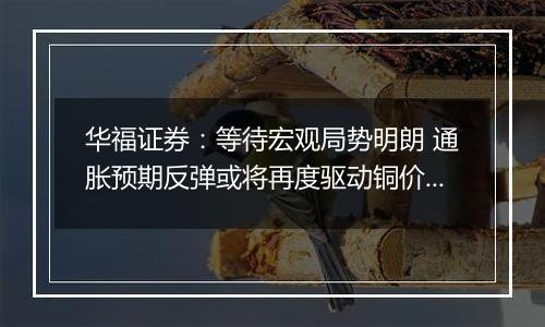 华福证券：等待宏观局势明朗 通胀预期反弹或将再度驱动铜价上行