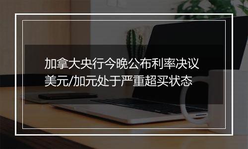 加拿大央行今晚公布利率决议 美元/加元处于严重超买状态