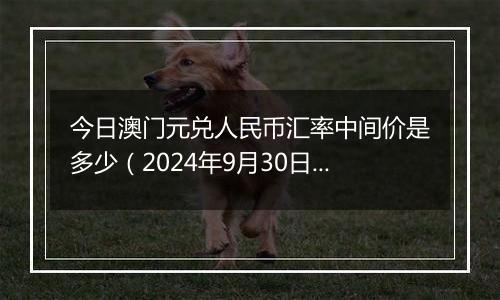 今日澳门元兑人民币汇率中间价是多少（2024年9月30日）