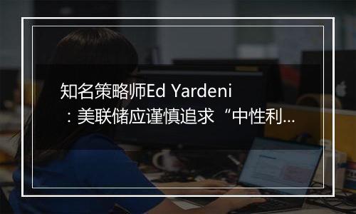 知名策略师Ed Yardeni：美联储应谨慎追求“中性利率”，否则可能重燃通胀