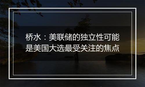 桥水：美联储的独立性可能是美国大选最受关注的焦点