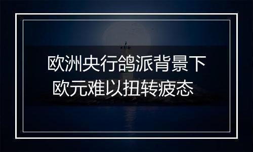 欧洲央行鸽派背景下 欧元难以扭转疲态