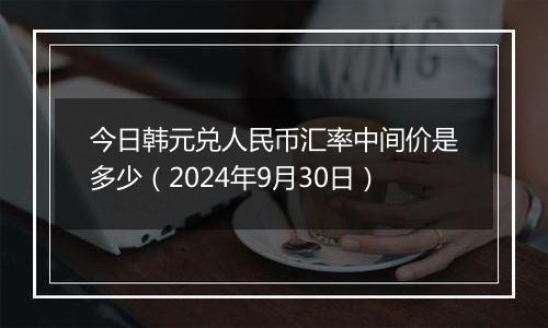 今日韩元兑人民币汇率中间价是多少（2024年9月30日）