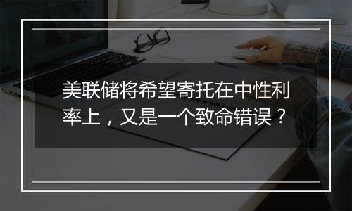 美联储将希望寄托在中性利率上，又是一个致命错误？