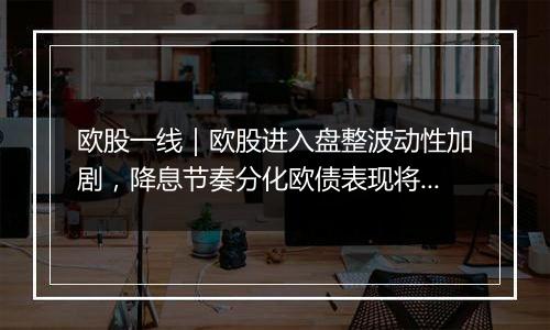 欧股一线｜欧股进入盘整波动性加剧，降息节奏分化欧债表现将优于美债？