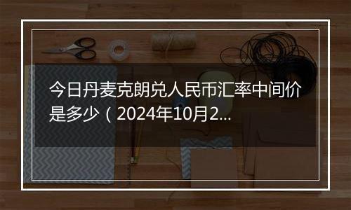 今日丹麦克朗兑人民币汇率中间价是多少（2024年10月22日）