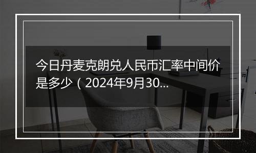 今日丹麦克朗兑人民币汇率中间价是多少（2024年9月30日）