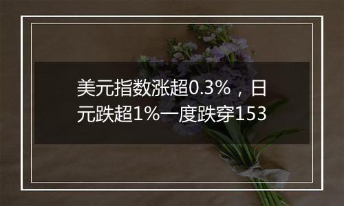 美元指数涨超0.3%，日元跌超1%一度跌穿153