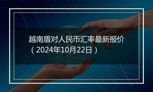 越南盾对人民币汇率最新报价（2024年10月22日）