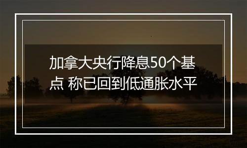 加拿大央行降息50个基点 称已回到低通胀水平