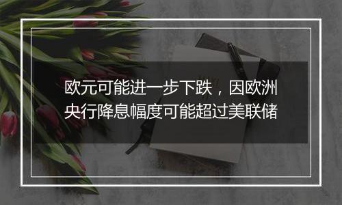 欧元可能进一步下跌，因欧洲央行降息幅度可能超过美联储