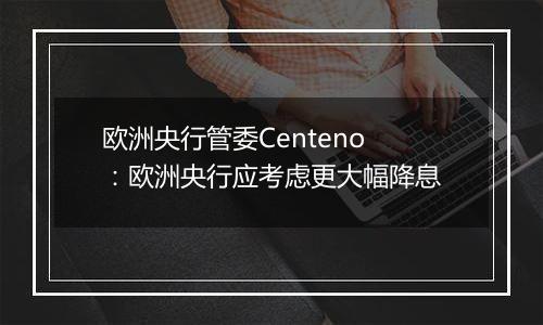 欧洲央行管委Centeno：欧洲央行应考虑更大幅降息