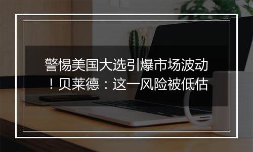 警惕美国大选引爆市场波动！贝莱德：这一风险被低估