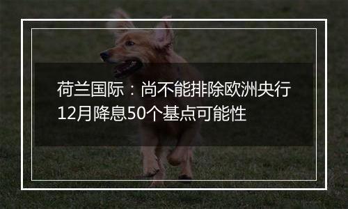 荷兰国际：尚不能排除欧洲央行12月降息50个基点可能性