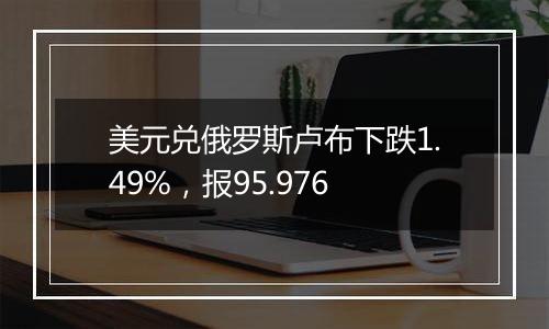 美元兑俄罗斯卢布下跌1.49%，报95.976