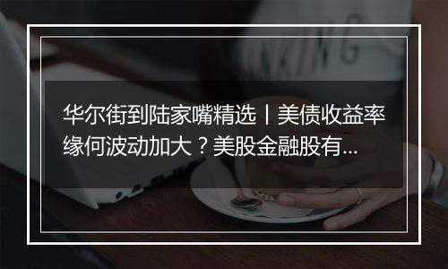 华尔街到陆家嘴精选丨美债收益率缘何波动加大？美股金融股有望被“松绑”？网络安全股和医疗科技股近日又火了？