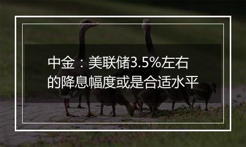 中金：美联储3.5%左右的降息幅度或是合适水平