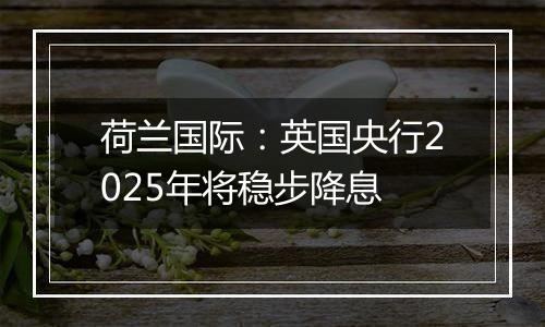 荷兰国际：英国央行2025年将稳步降息