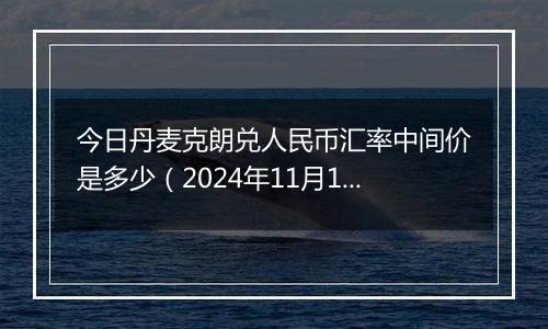 今日丹麦克朗兑人民币汇率中间价是多少（2024年11月12日）