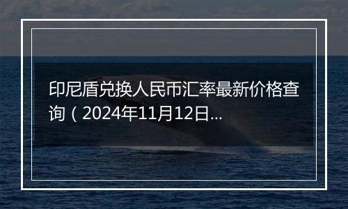 印尼盾兑换人民币汇率最新价格查询（2024年11月12日）