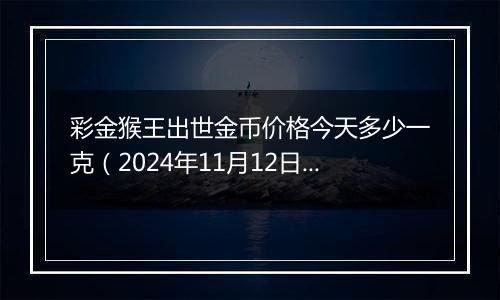 彩金猴王出世金币价格今天多少一克（2024年11月12日）