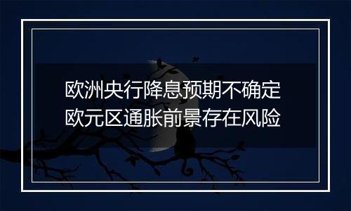 欧洲央行降息预期不确定 欧元区通胀前景存在风险