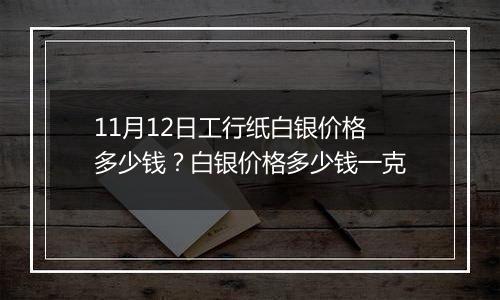 11月12日工行纸白银价格多少钱？白银价格多少钱一克