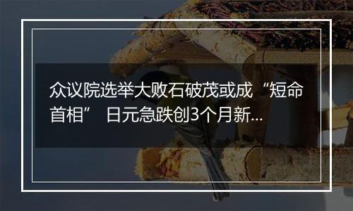 众议院选举大败石破茂或成“短命首相” 日元急跌创3个月新低 日本央行继续加息无望？