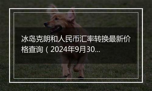 冰岛克朗和人民币汇率转换最新价格查询（2024年9月30日）