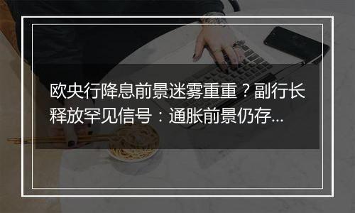 欧央行降息前景迷雾重重？副行长释放罕见信号：通胀前景仍存巨大风险