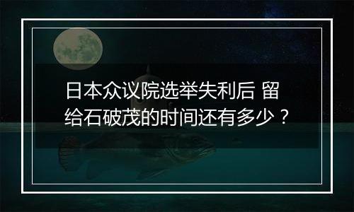 日本众议院选举失利后 留给石破茂的时间还有多少？