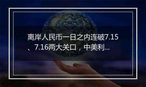 离岸人民币一日之内连破7.15、7.16两大关口，中美利差或重归主导因素？市场料汇率将回归双向波动