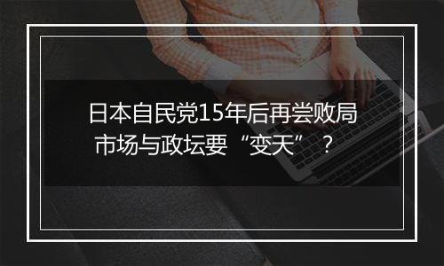 日本自民党15年后再尝败局 市场与政坛要“变天”？