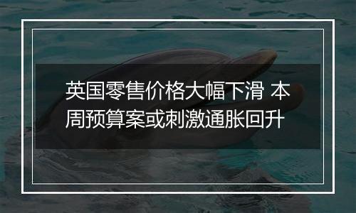 英国零售价格大幅下滑 本周预算案或刺激通胀回升