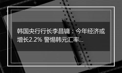 韩国央行行长李昌镛：今年经济或增长2.2% 警惕韩元汇率波动