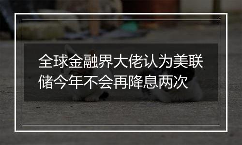 全球金融界大佬认为美联储今年不会再降息两次